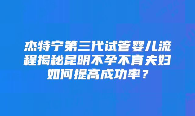 杰特宁第三代试管婴儿流程揭秘昆明不孕不育夫妇如何提高成功率？