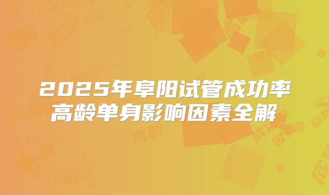 2025年阜阳试管成功率高龄单身影响因素全解