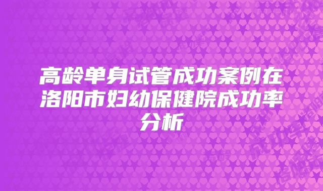 高龄单身试管成功案例在洛阳市妇幼保健院成功率分析