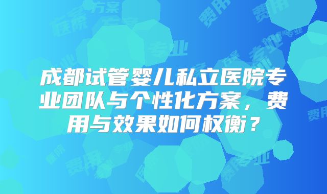 成都试管婴儿私立医院专业团队与个性化方案，费用与效果如何权衡？