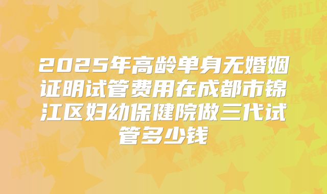 2025年高龄单身无婚姻证明试管费用在成都市锦江区妇幼保健院做三代试管多少钱