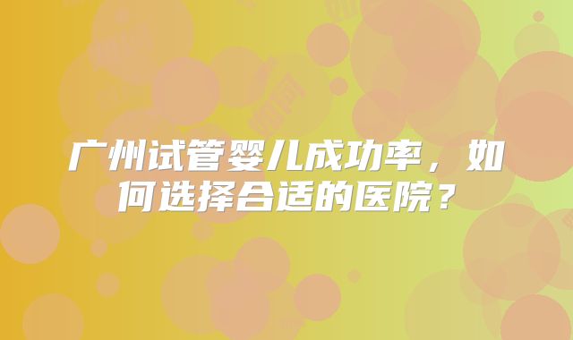 广州试管婴儿成功率,如何选择合适的医院?