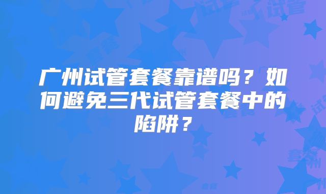 广州试管套餐靠谱吗？如何避免三代试管套餐中的陷阱？