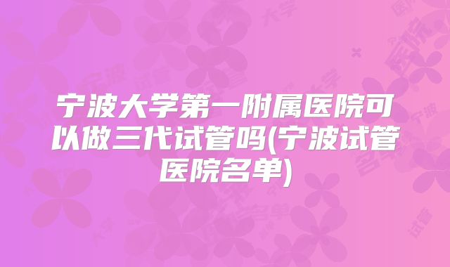 宁波大学第一附属医院可以做三代试管吗(宁波试管医院名单)