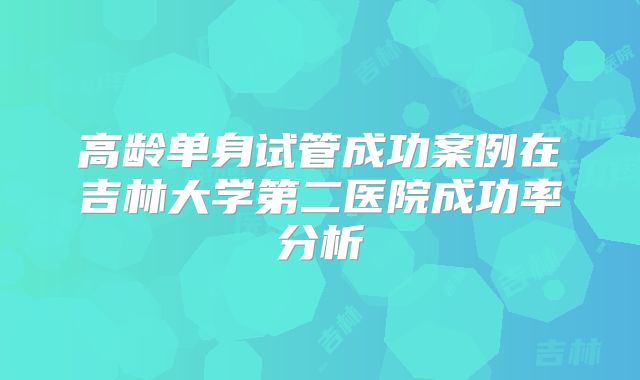 高龄单身试管成功案例在吉林大学第二医院成功率分析
