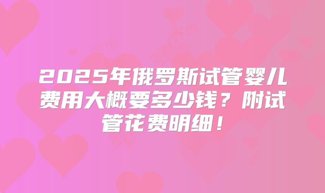 2025年俄罗斯试管婴儿费用大概要多少钱？附试管花费明细！