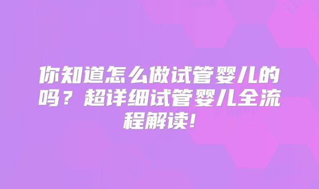 你知道怎么做试管婴儿的吗？超详细试管婴儿全流程解读!