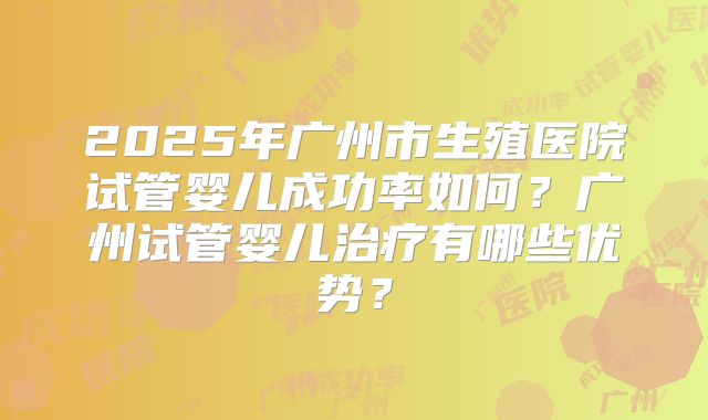 2025年广州市生殖医院试管婴儿成功率如何？广州试管婴儿治疗有哪些优势？