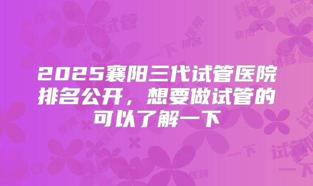 2025襄阳三代试管医院排名公开，想要做试管的可以了解一下