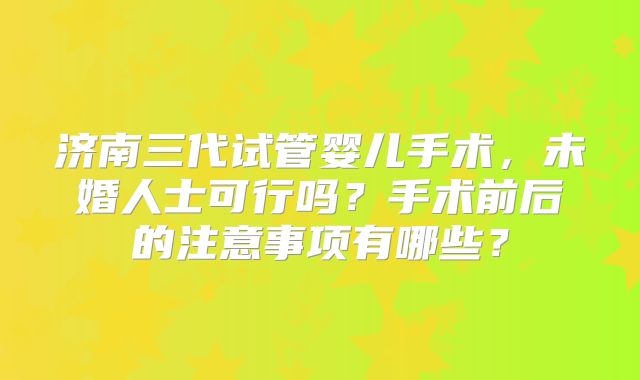 济南三代试管婴儿手术，未婚人士可行吗？手术前后的注意事项有哪些？