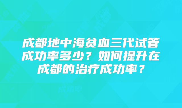 成都地中海贫血三代试管成功率多少？如何提升在成都的治疗成功率？