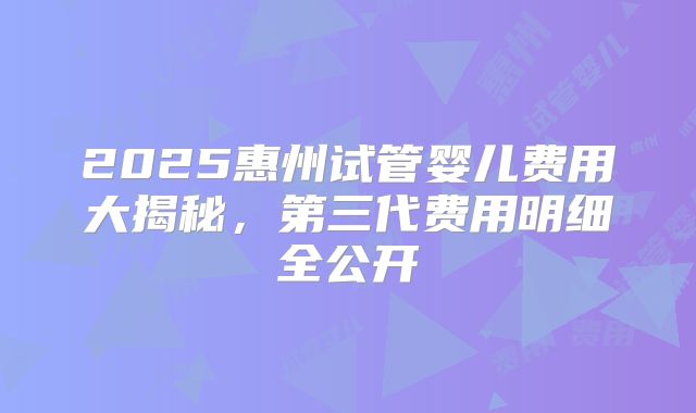 2025惠州试管婴儿费用大揭秘，第三代费用明细全公开