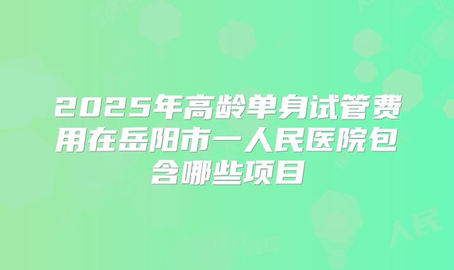 2025年高龄单身试管费用在岳阳市一人民医院包含哪些项目