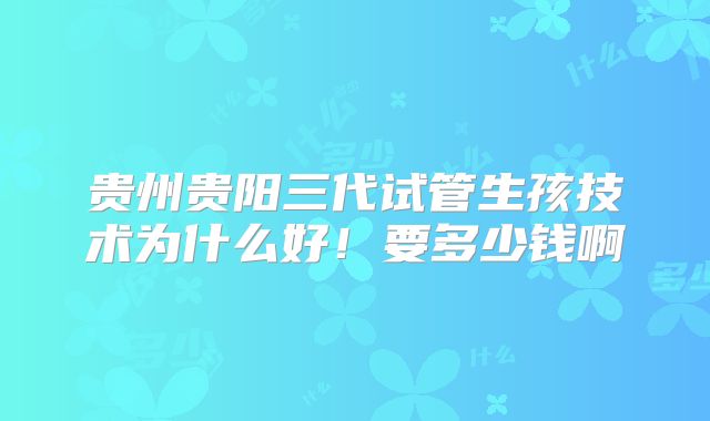 贵州贵阳三代试管生孩技术为什么好！要多少钱啊