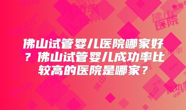 佛山试管婴儿医院哪家好?佛山试管婴儿成功率比较高的医院是哪家?