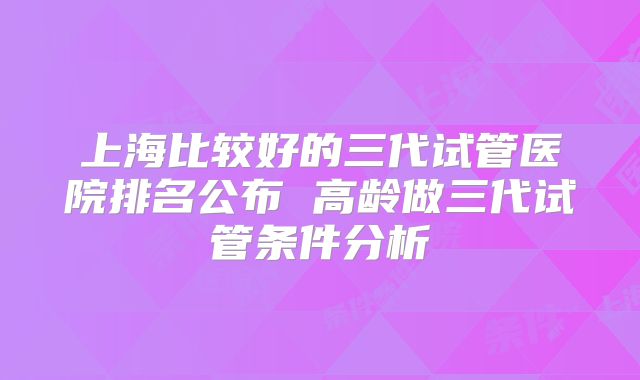 上海比较好的三代试管医院排名公布 高龄做三代试管条件分析
