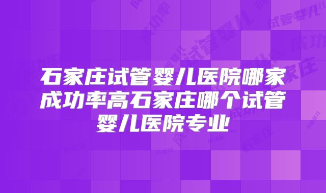 石家庄试管婴儿医院哪家成功率高石家庄哪个试管婴儿医院专业