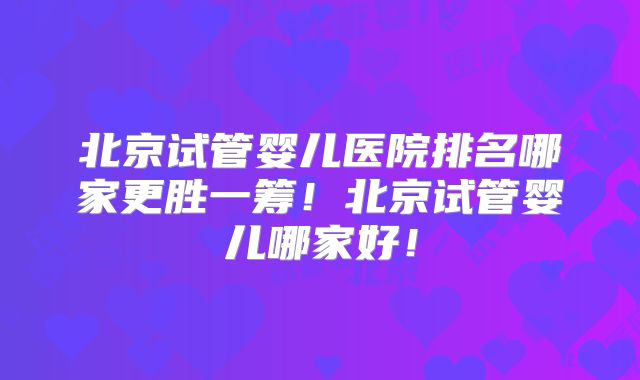 北京试管婴儿医院排名哪家更胜一筹！北京试管婴儿哪家好！