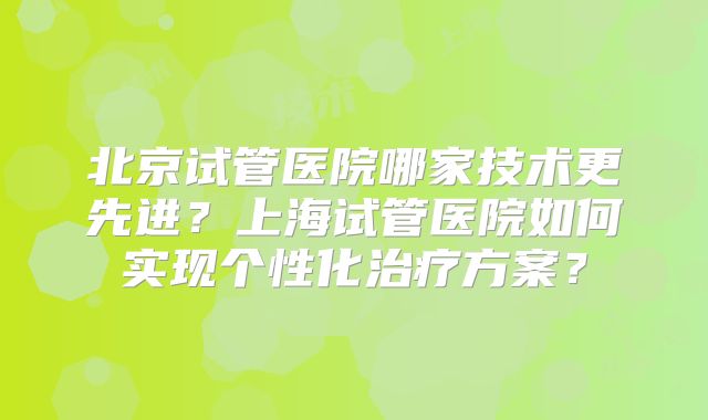 北京试管医院哪家技术更先进？上海试管医院如何实现个性化治疗方案？