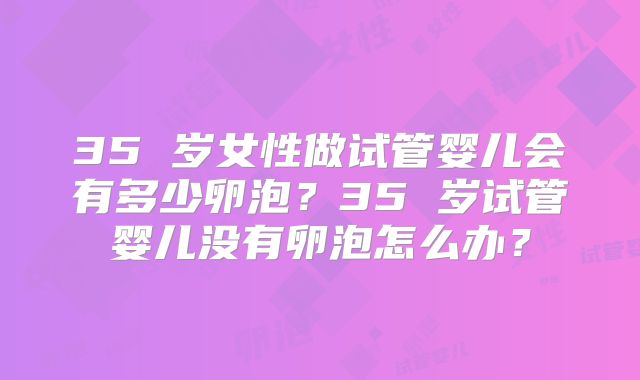 35 岁女性做试管婴儿会有多少卵泡？35 岁试管婴儿没有卵泡怎么办？