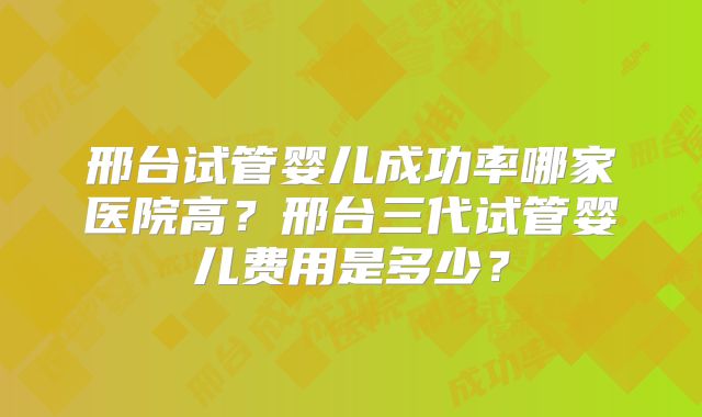 邢台试管婴儿成功率哪家医院高？邢台三代试管婴儿费用是多少？