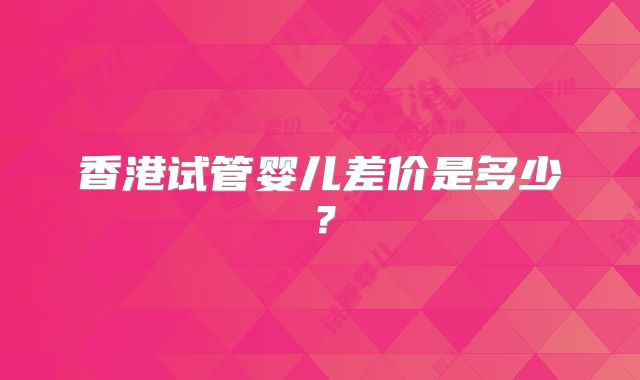 香港试管婴儿差价是多少？