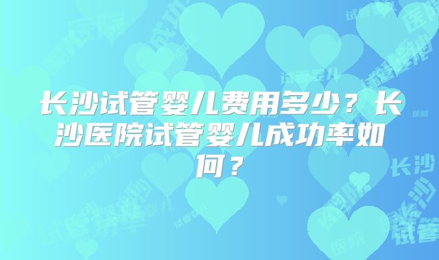 长沙试管婴儿费用多少？长沙医院试管婴儿成功率如何？