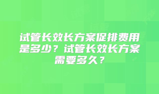 试管长效长方案促排费用是多少？试管长效长方案需要多久？