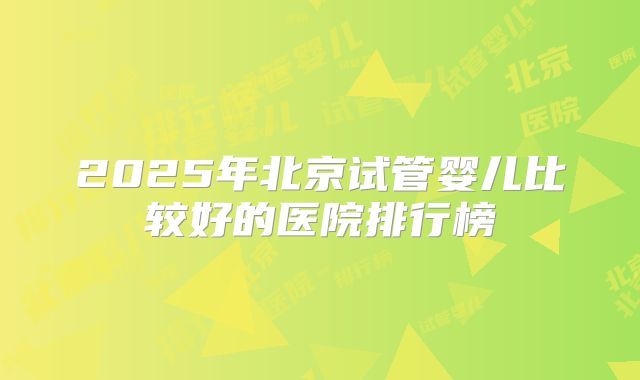 2025年北京试管婴儿比较好的医院排行榜