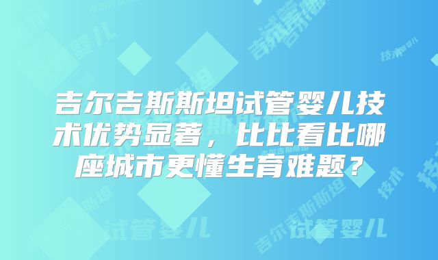 吉尔吉斯斯坦试管婴儿技术优势显著，比比看比哪座城市更懂生育难题？