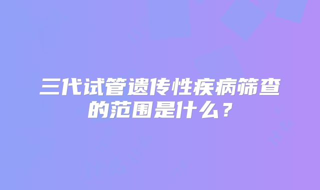 三代试管遗传性疾病筛查的范围是什么？