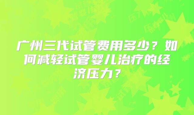 广州三代试管费用多少？如何减轻试管婴儿治疗的经济压力？