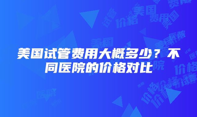 美国试管费用大概多少？不同医院的价格对比