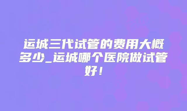 运城三代试管的费用大概多少_运城哪个医院做试管好！