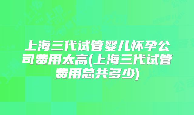 上海三代试管婴儿怀孕公司费用太高(上海三代试管费用总共多少)