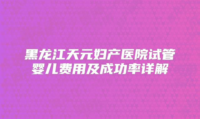 黑龙江天元妇产医院试管婴儿费用及成功率详解
