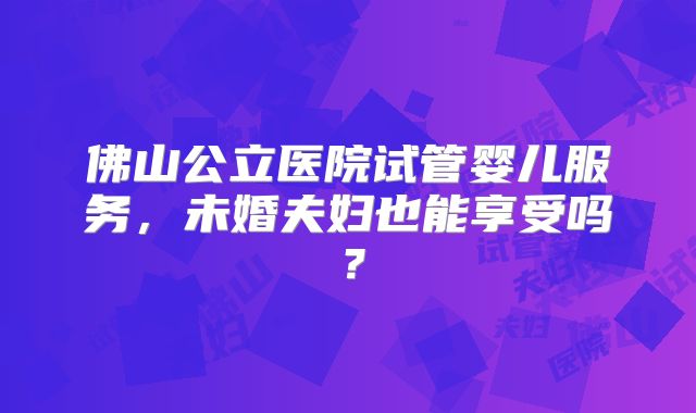 佛山公立医院试管婴儿服务，未婚夫妇也能享受吗？