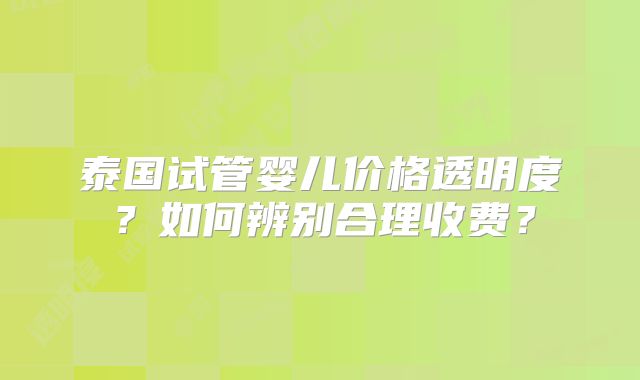 泰国试管婴儿价格透明度？如何辨别合理收费？