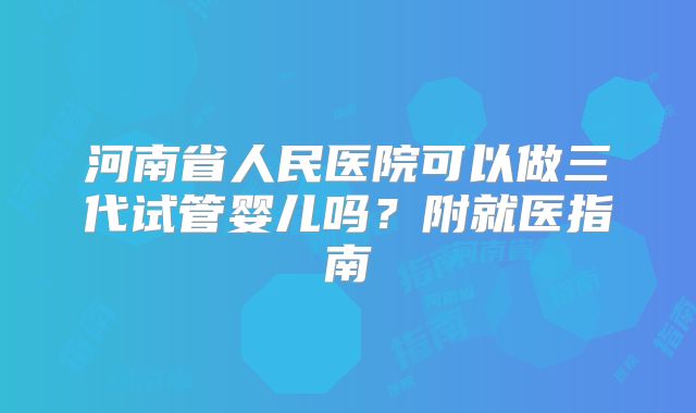 河南省人民医院可以做三代试管婴儿吗？附就医指南