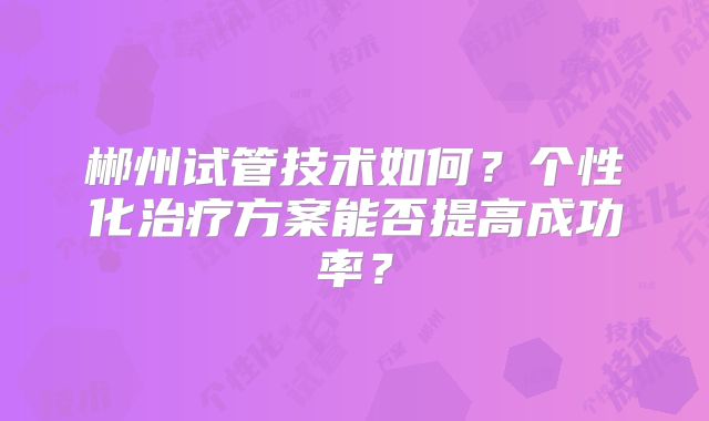 郴州试管技术如何？个性化治疗方案能否提高成功率？