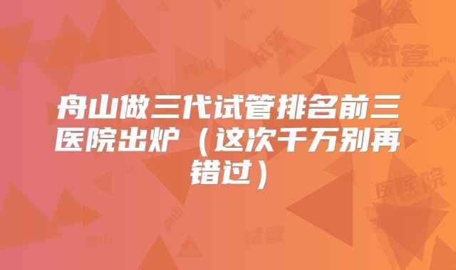 舟山做三代试管排名前三医院出炉（这次千万别再错过）