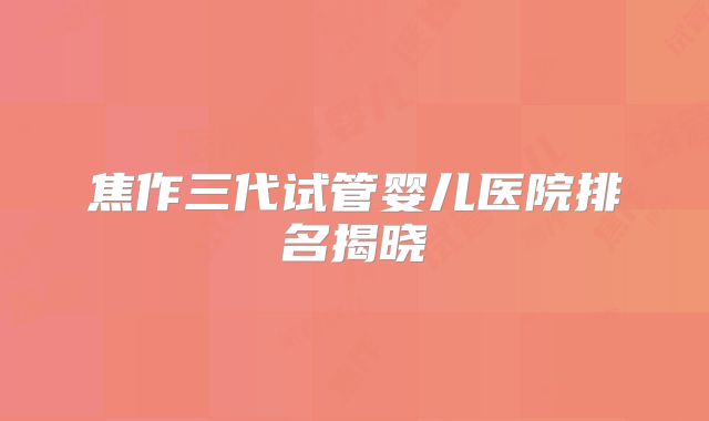 焦作三代试管婴儿医院排名揭晓