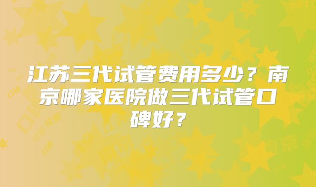 江苏三代试管费用多少？南京哪家医院做三代试管口碑好？