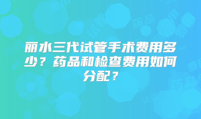 丽水三代试管手术费用多少？药品和检查费用如何分配？
