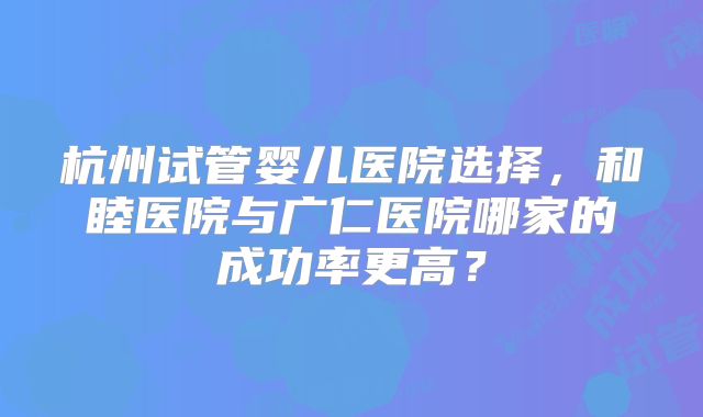 杭州试管婴儿医院选择，和睦医院与广仁医院哪家的成功率更高？