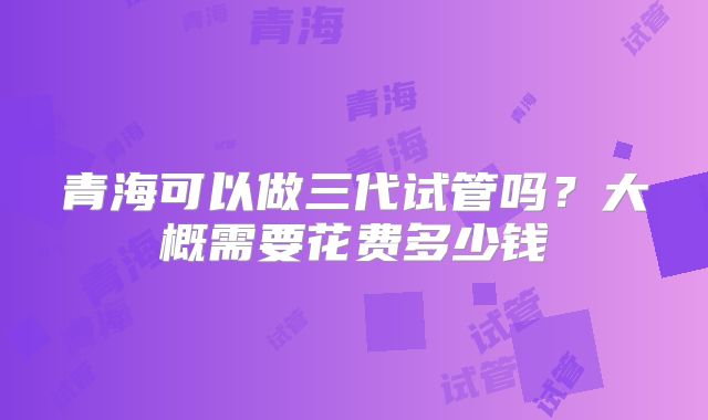 青海可以做三代试管吗？大概需要花费多少钱