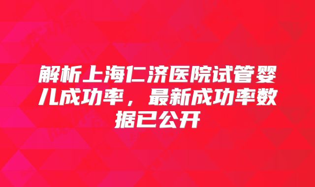 解析上海仁济医院试管婴儿成功率,最新成功率数据已公开