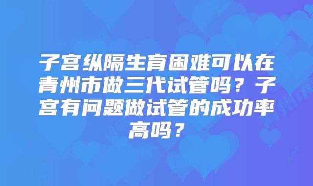 子宫纵隔生育困难可以在青州市做三代试管吗？子宫有问题做试管的成功率高吗？