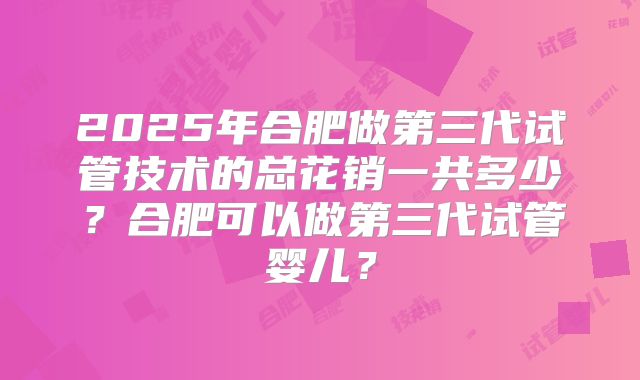 2025年合肥做第三代试管技术的总花销一共多少？合肥可以做第三代试管婴儿？
