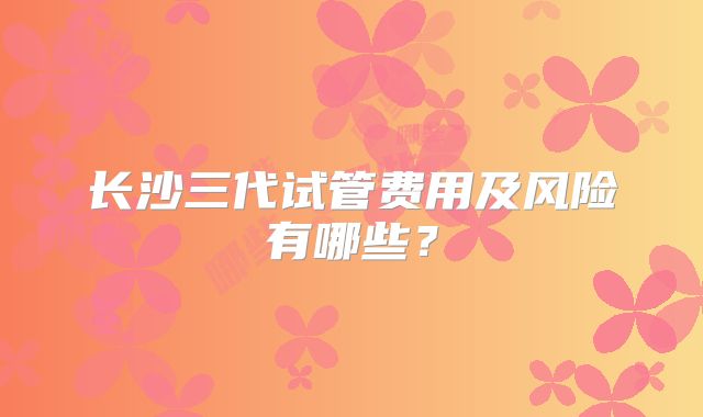 长沙三代试管费用及风险有哪些？